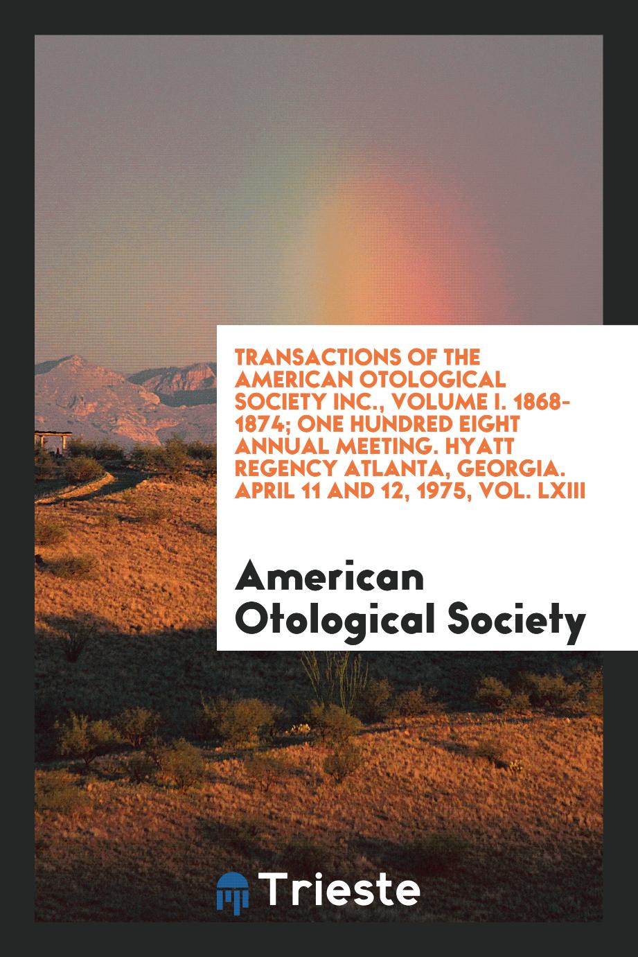 Transactions of the American Otological Society Inc., Volume I. 1868-1874; One Hundred Eight Annual Meeting. Hyatt Regency Atlanta, Georgia. April 11 and 12, 1975, Vol. LXIII