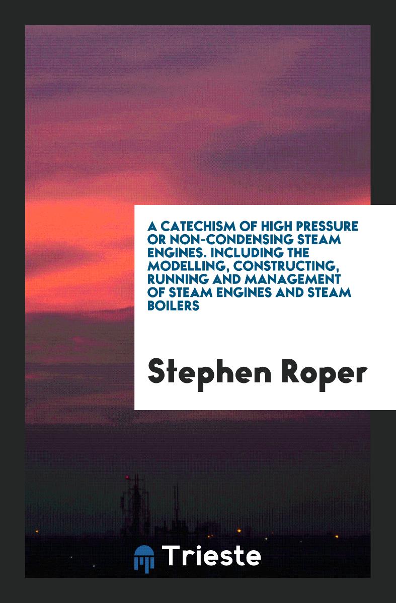 A Catechism of High Pressure or Non-Condensing Steam Engines. Including the Modelling, Constructing, Running and Management of Steam Engines and Steam Boilers