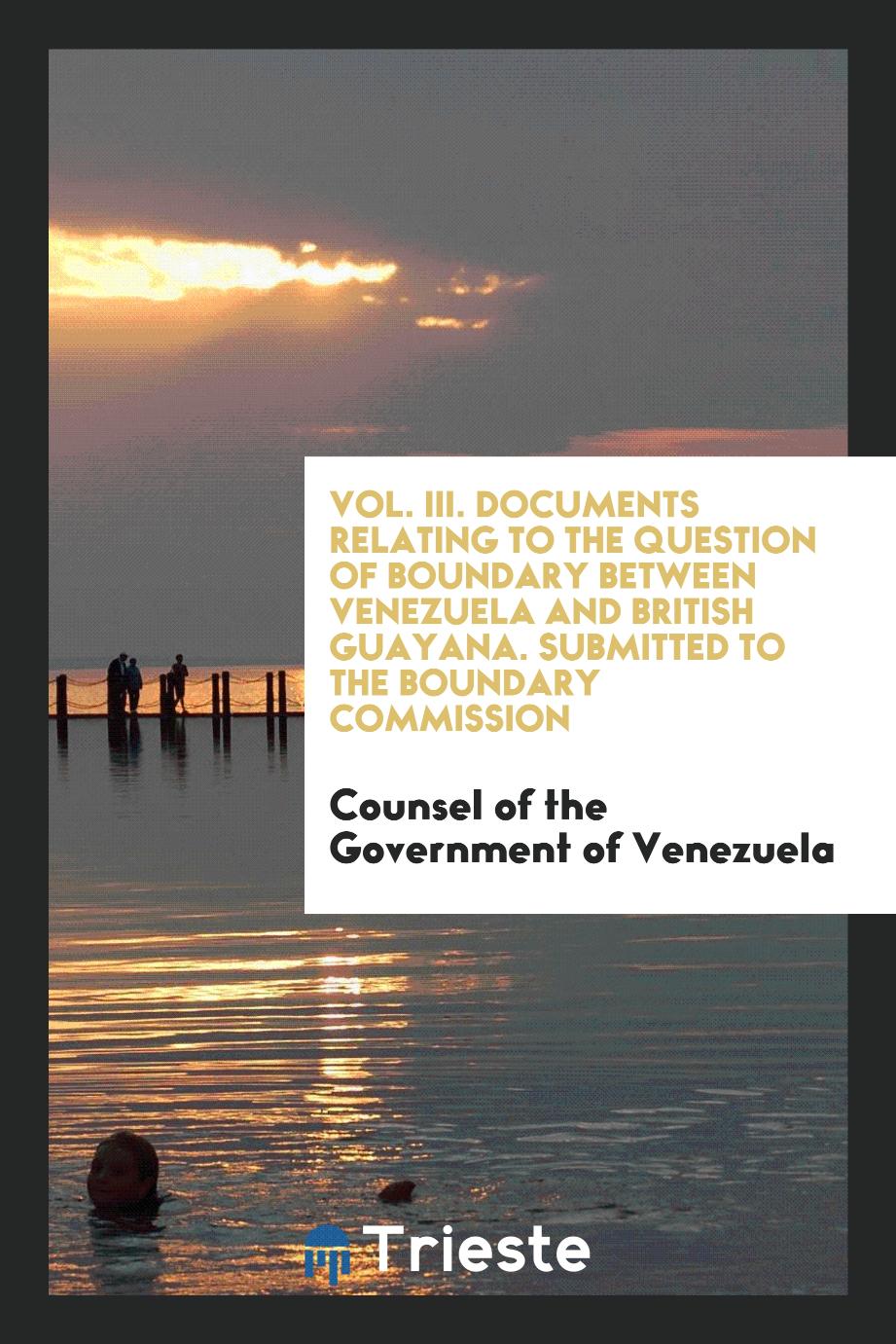 Vol. III. Documents Relating to the Question of Boundary Between Venezuela and British Guayana. Submitted to the Boundary Commission