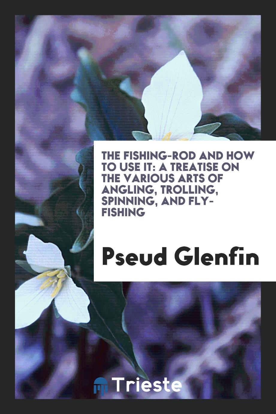 The Fishing-Rod and how to Use it: A Treatise on the Various Arts of Angling, Trolling, Spinning, and Fly-Fishing