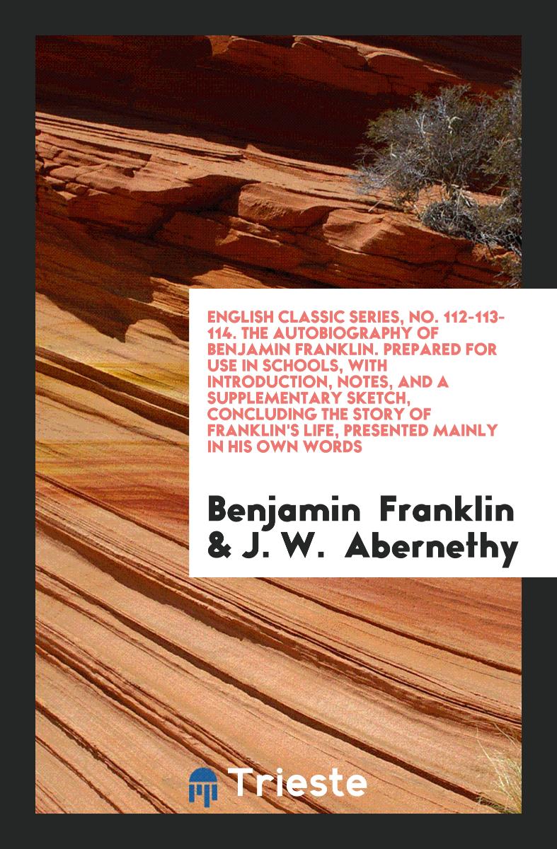 English Classic Series, No. 112-113-114. The Autobiography of Benjamin Franklin. Prepared for Use in Schools, with Introduction, Notes, and a Supplementary Sketch, Concluding the Story of Franklin's Life, Presented Mainly in His Own Words