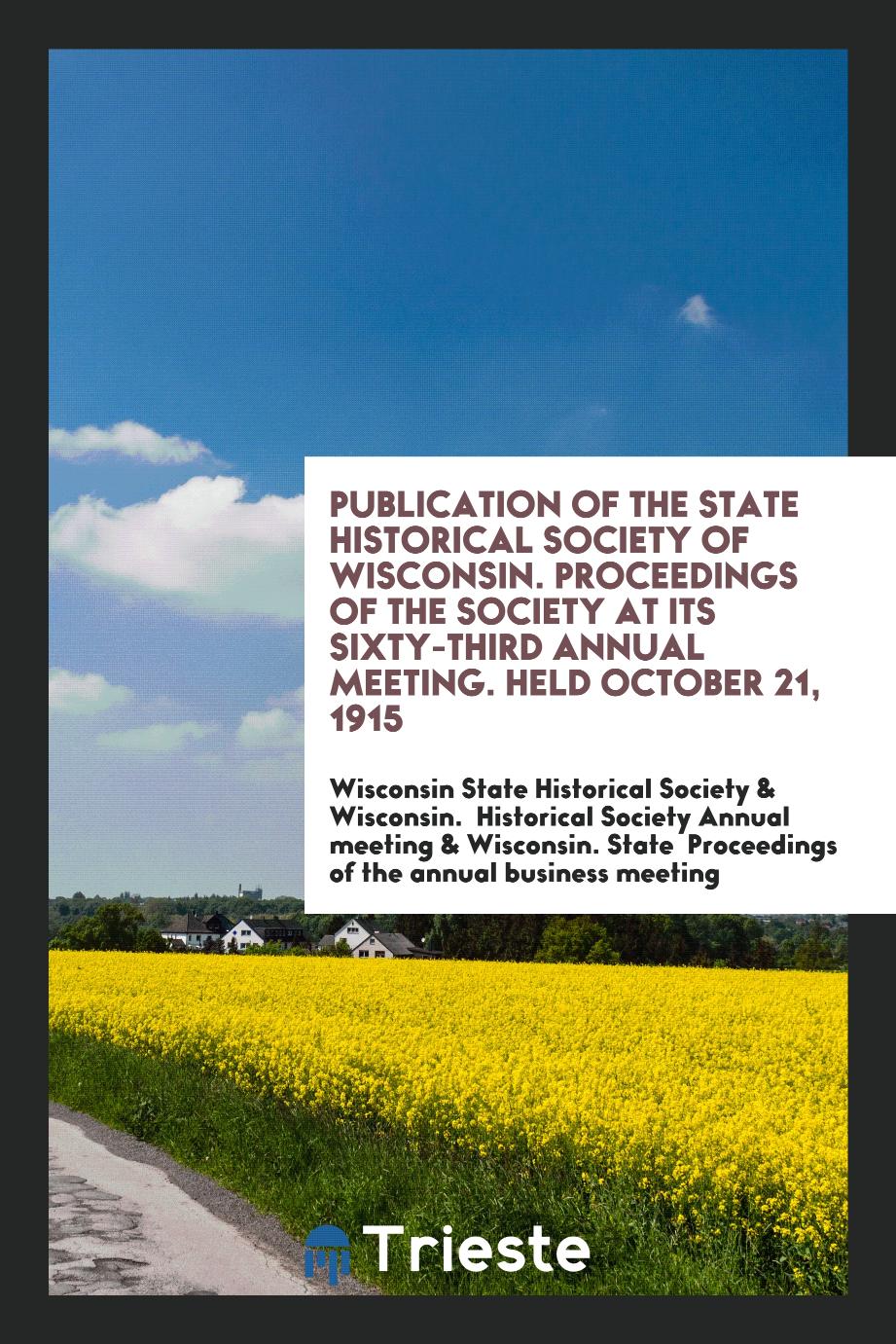 Publication of the State Historical Society of Wisconsin. Proceedings of the society at its Sixty-Third annual meeting. Held October 21, 1915