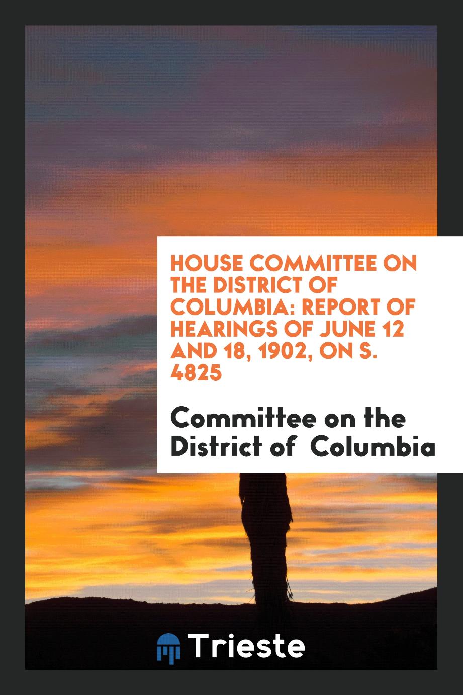 House Committee on the District of Columbia: Report of Hearings of June 12 and 18, 1902, on S. 4825