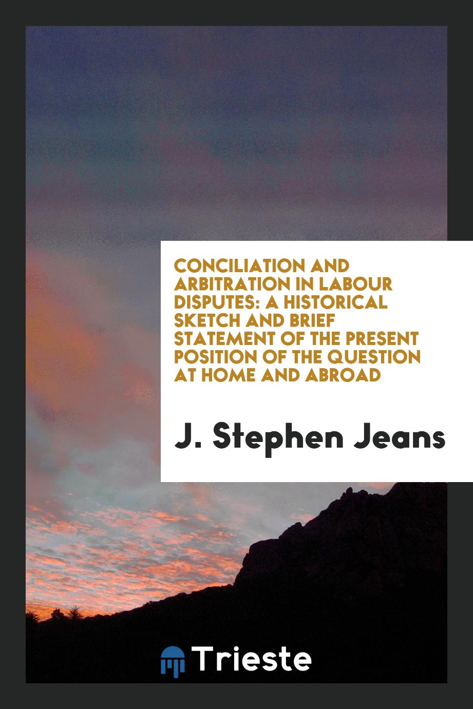 Conciliation and arbitration in labour disputes: a historical sketch and brief statement of the present position of the question at home and abroad