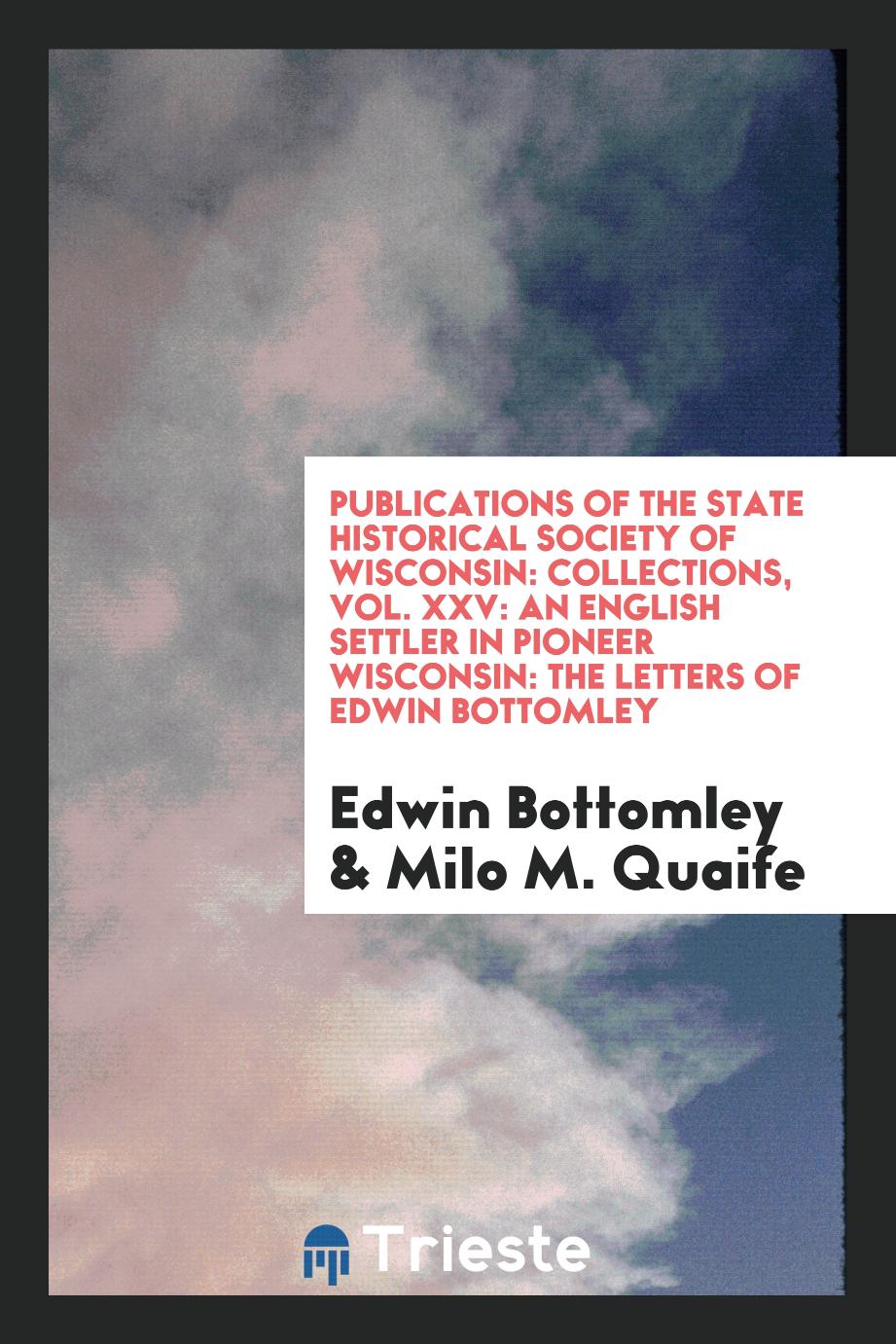 Publications of the State Historical Society of Wisconsin: Collections, Vol. XXV: An English Settler in Pioneer Wisconsin: The Letters of Edwin Bottomley