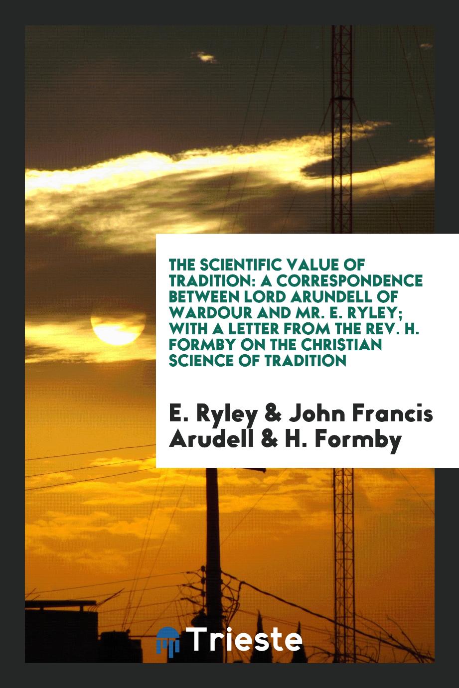 The Scientific Value of Tradition: A Correspondence Between Lord Arundell of Wardour and Mr. E. Ryley; With a Letter from the Rev. H. Formby on the Christian Science of Tradition