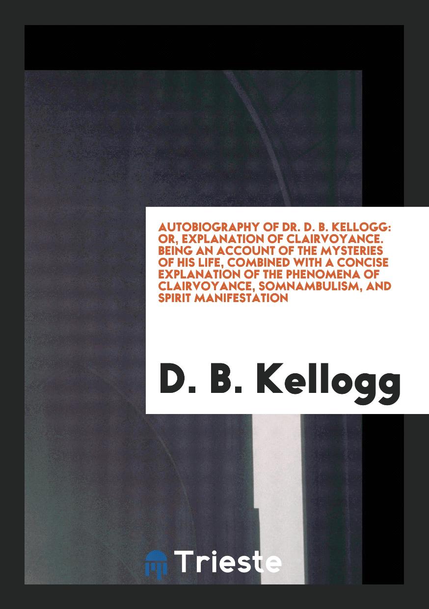 Autobiography of Dr. D. B. Kellogg: Or, Explanation of Clairvoyance. Being an Account of the Mysteries of His Life, Combined with a Concise Explanation of the Phenomena of Clairvoyance, Somnambulism, and Spirit Manifestation