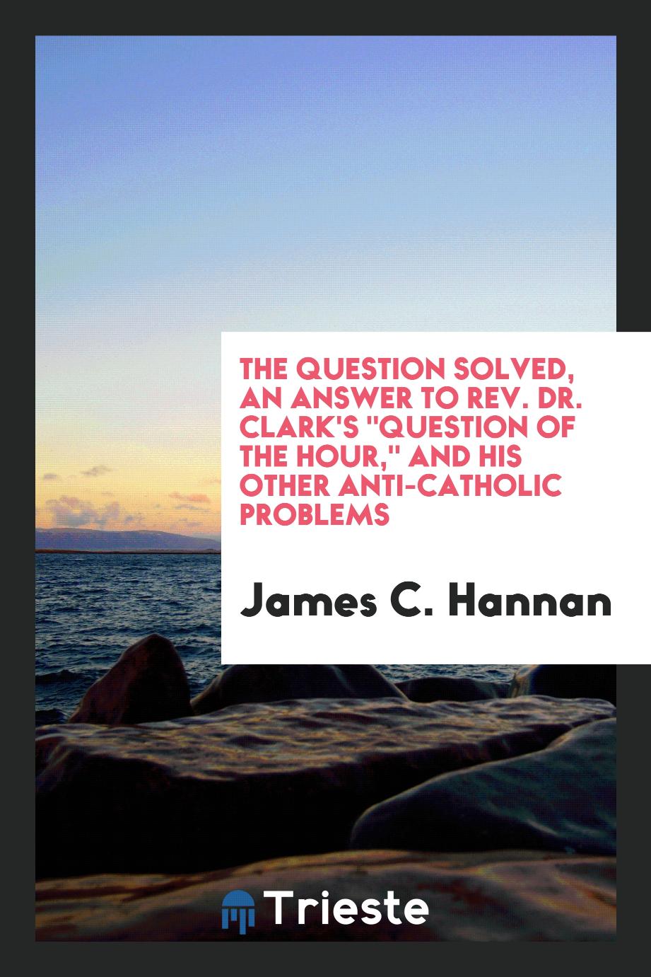 The question solved, an answer to Rev. Dr. Clark's "Question of the Hour," and his other anti-Catholic problems