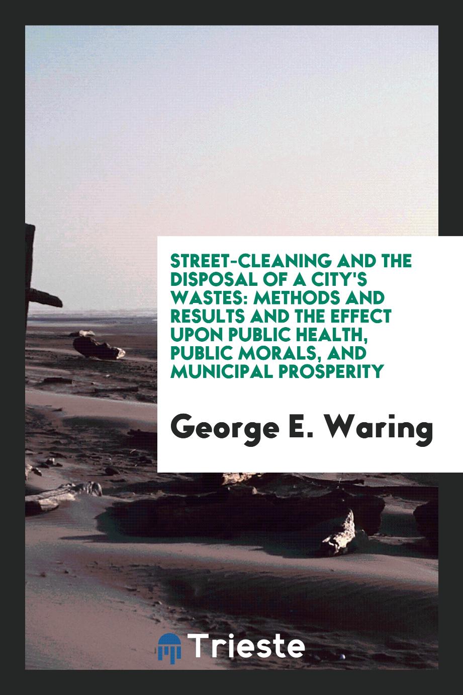 Street-cleaning and the disposal of a city's wastes: methods and results and the effect upon public health, public morals, and municipal prosperity