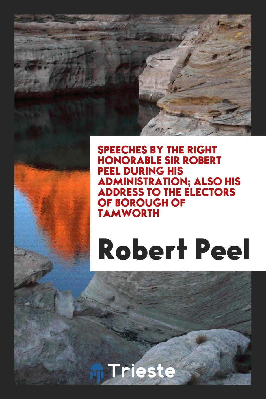 Speeches by the Right Honorable Sir Robert Peel During His Administration; Also His Address to the Electors of Borough of Tamworth