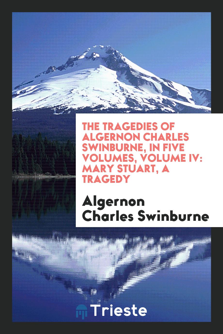 The Tragedies of Algernon Charles Swinburne, in Five Volumes, Volume IV: Mary Stuart, a Tragedy