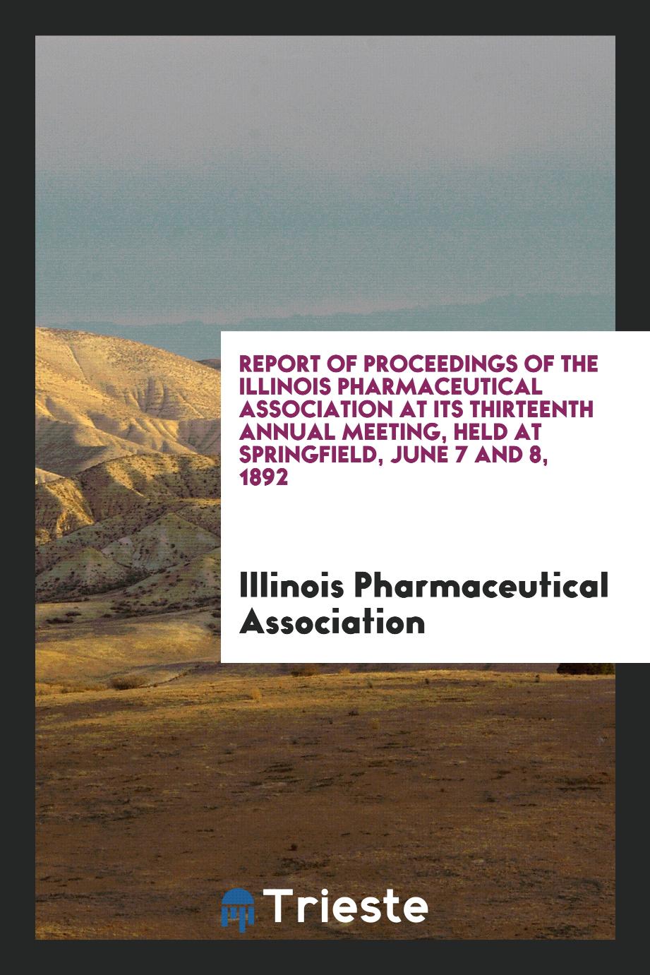 Report of Proceedings of the Illinois Pharmaceutical Association at Its Thirteenth Annual Meeting, Held at Springfield, June 7 and 8, 1892