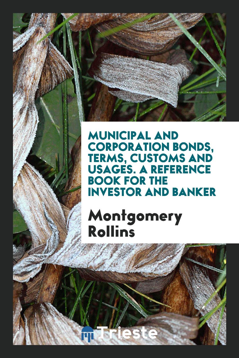 Municipal and Corporation Bonds, Terms, Customs and Usages. A Reference Book for the Investor and Banker