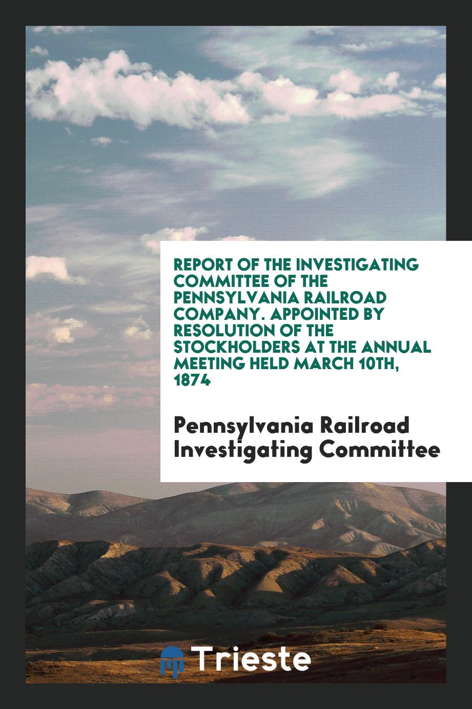 Report of the Investigating Committee of the Pennsylvania Railroad Company. Appointed by Resolution of the Stockholders at the Annual Meeting Held March 10th, 1874
