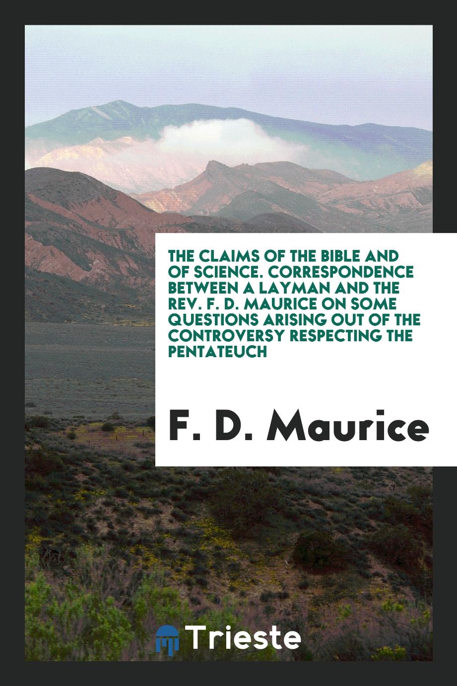 The Claims of the Bible and of Science. Correspondence Between a Layman and the Rev. F. D. Maurice on Some Questions Arising out of the Controversy Respecting the Pentateuch