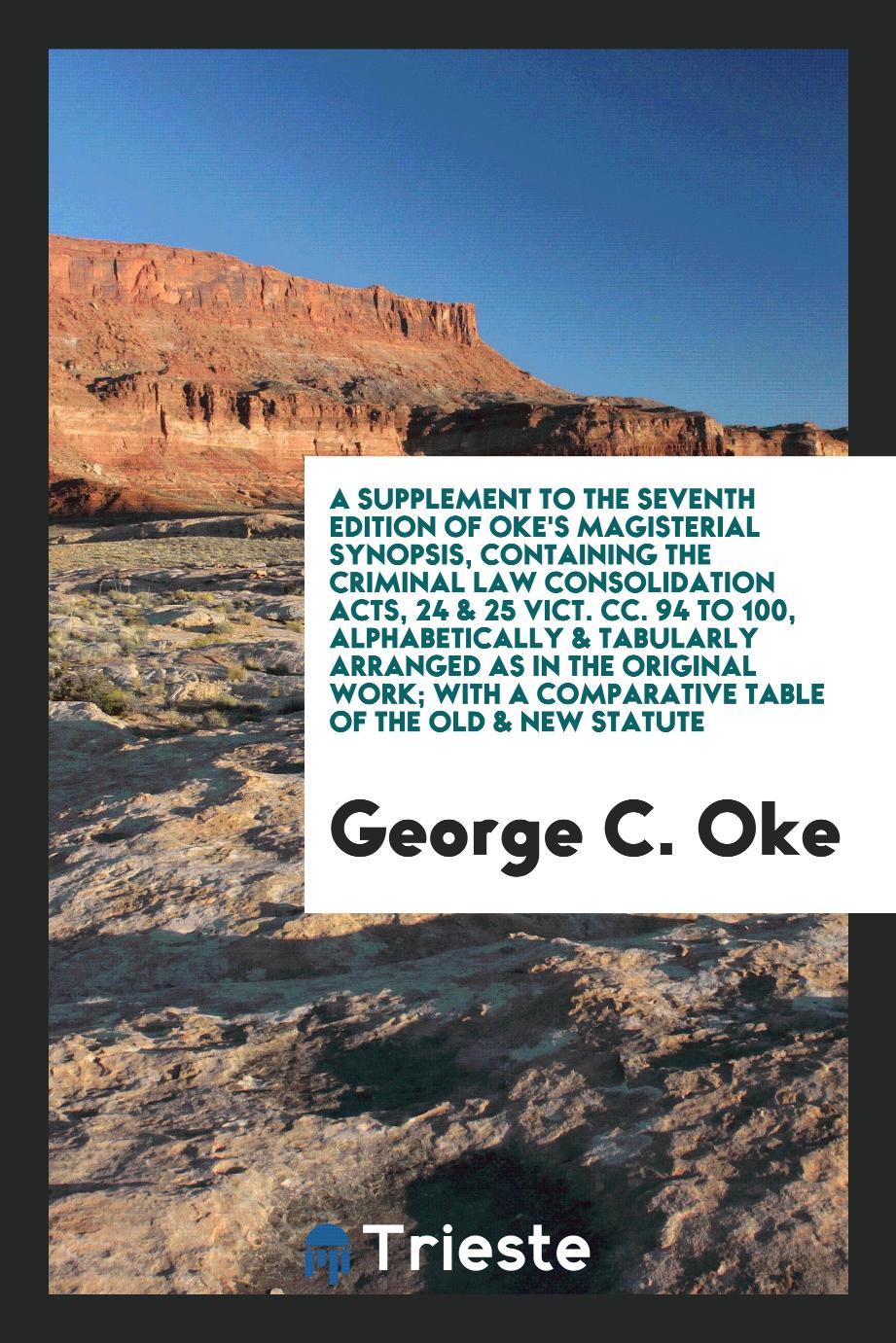 A Supplement to the Seventh Edition of Oke's Magisterial Synopsis, Containing the Criminal Law Consolidation Acts, 24 & 25 Vict. Cc. 94 to 100, Alphabetically & Tabularly Arranged as in the Original Work; With a Comparative Table of the Old & New Statute