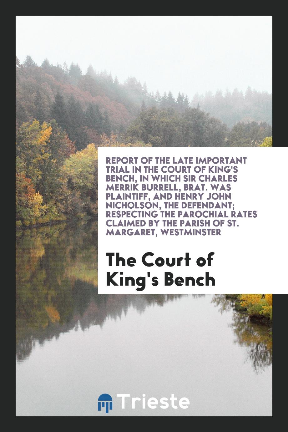 Report of the Late Important Trial in the Court of King's Bench, in Which Sir Charles Merrik Burrell, Brat. Was Plaintiff, and Henry John Nicholson, the Defendant; Respecting the Parochial Rates Claimed by the Parish of St. Margaret, Westminster