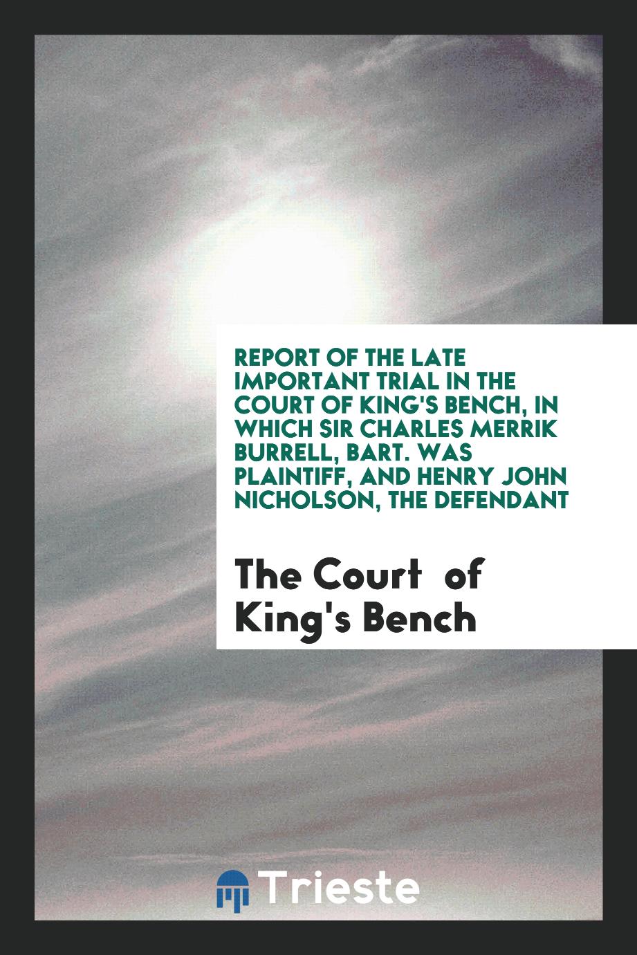 Report of the Late Important Trial in the Court of King's Bench, in Which Sir Charles Merrik Burrell, Bart. Was Plaintiff, and Henry John Nicholson, the Defendant