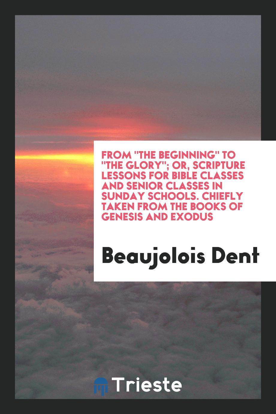 From "The Beginning" to "the Glory"; Or, Scripture Lessons for Bible Classes and Senior Classes in Sunday Schools. Chiefly Taken from the Books of Genesis and Exodus