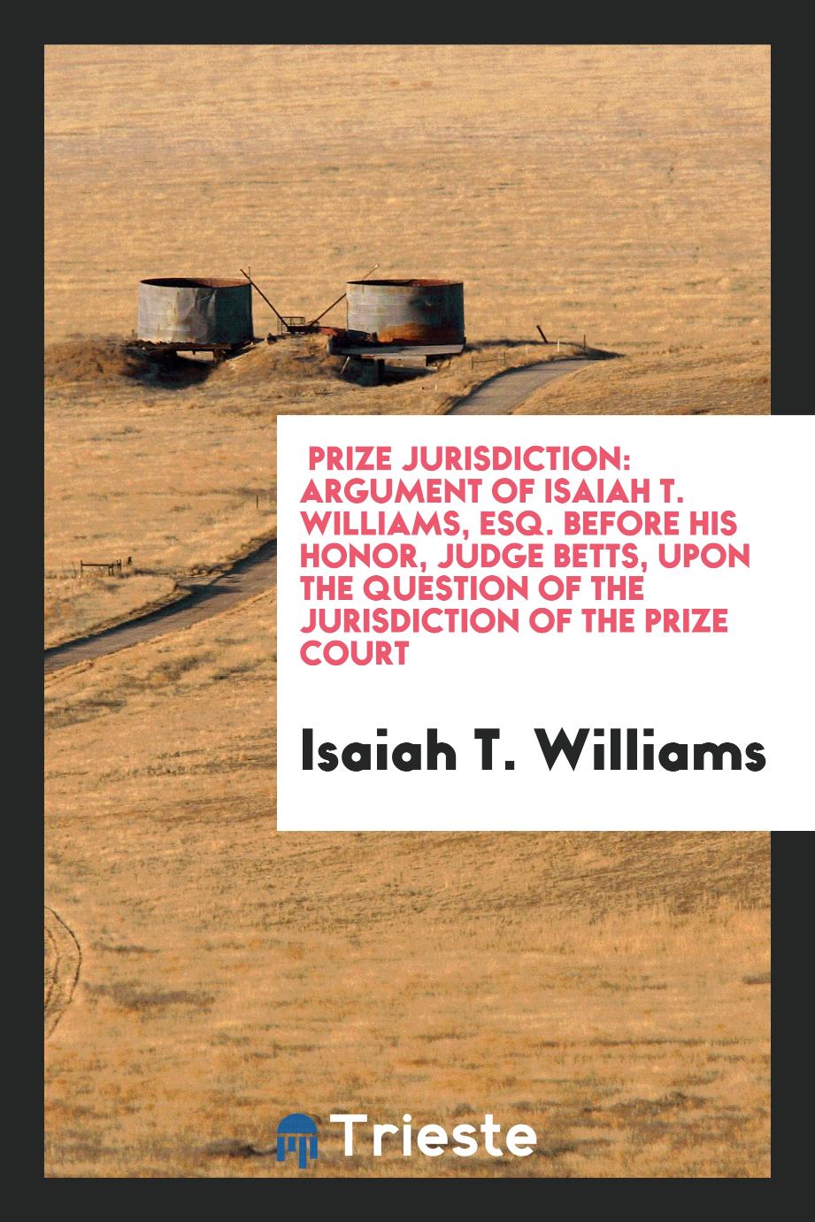Prize Jurisdiction: Argument of Isaiah T. Williams, Esq. Before His Honor, Judge Betts, upon the question of the Jurisdiction of the prize court