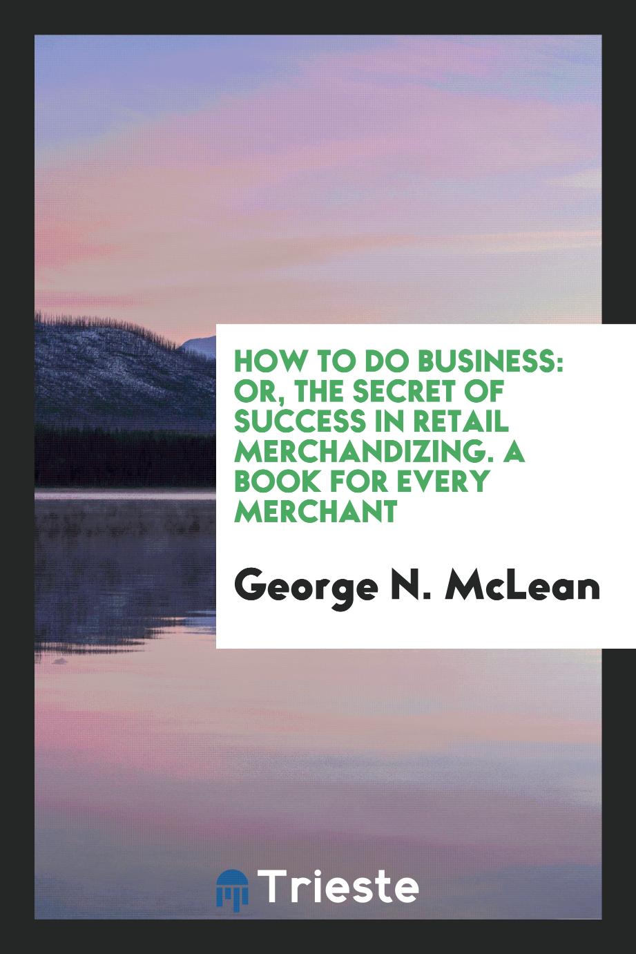How to Do Business: Or, the Secret of Success in Retail Merchandizing. A Book for Every Merchant