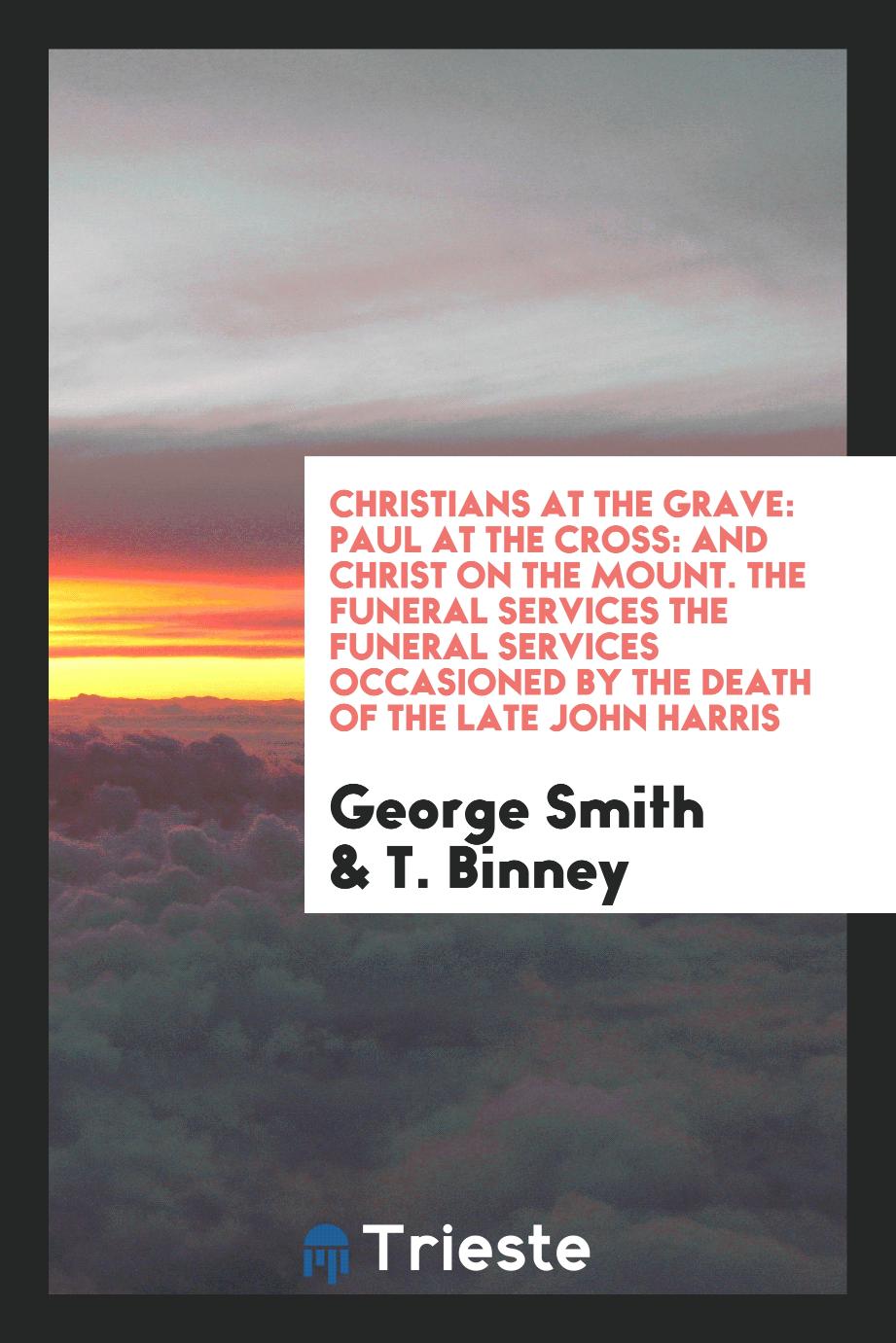 Christians at the Grave: Paul at the Cross: And Christ on the Mount. The Funeral Services the Funeral Services Occasioned by the Death of the Late John Harris