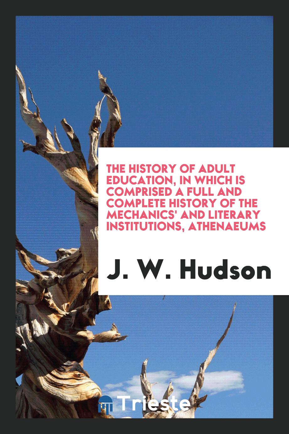 The History of Adult Education, in Which Is Comprised a Full and Complete History of the Mechanics' and Literary Institutions, Athenaeums