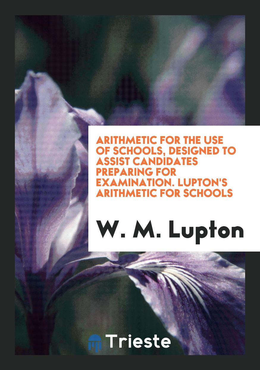 Arithmetic for the Use of Schools, Designed to Assist Candidates Preparing for Examination. Lupton's Arithmetic for Schools