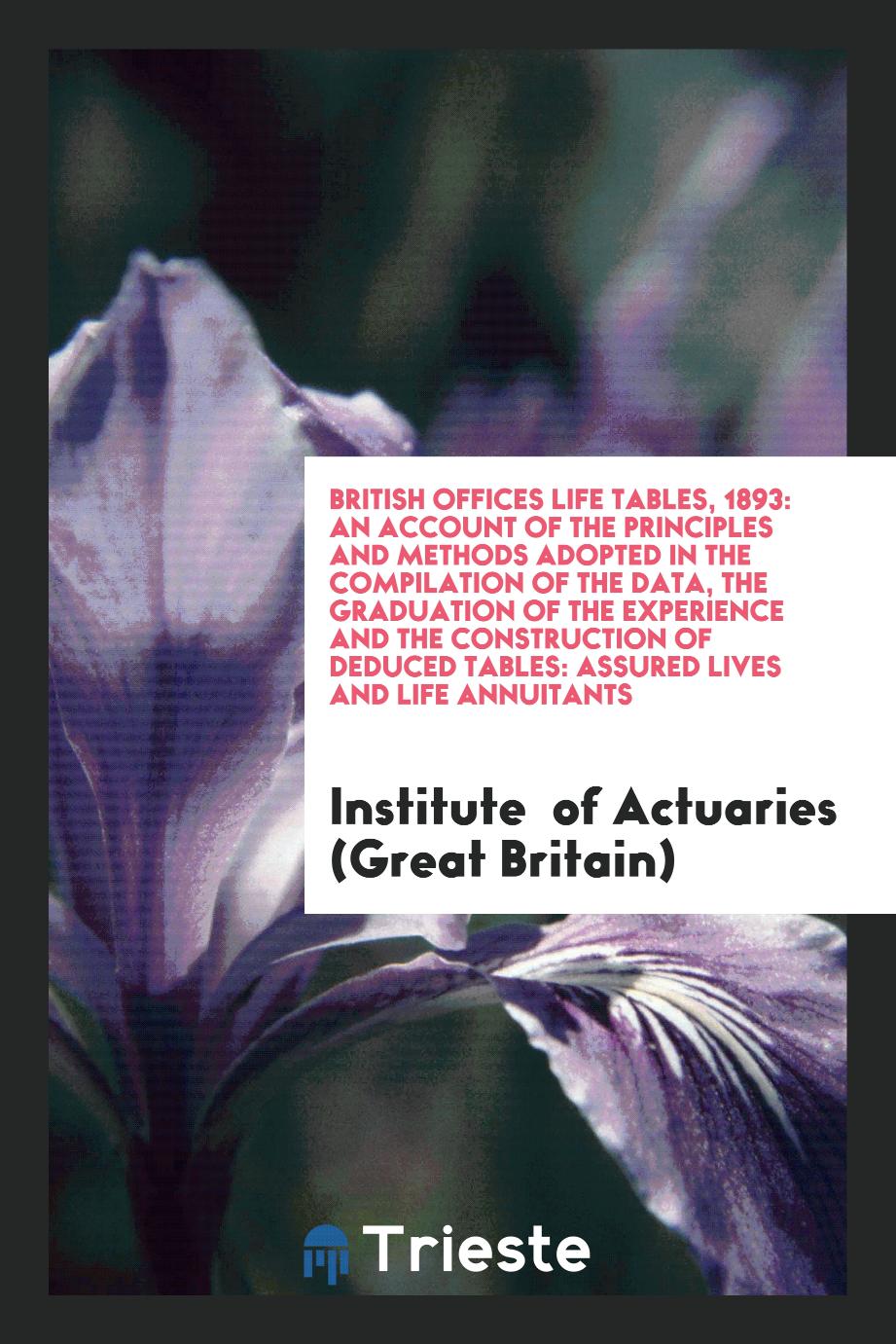 British Offices Life Tables, 1893: An Account of the Principles and Methods Adopted in the Compilation of the Data, the Graduation of the Experience and the Construction of Deduced Tables: Assured Lives and Life Annuitants