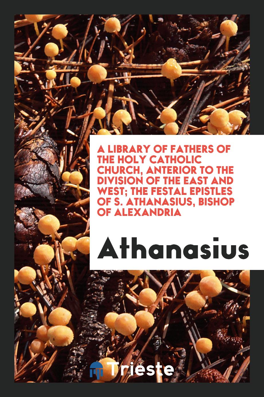 A Library of Fathers of the Holy Catholic Church, Anterior to the Division of the East and West; The Festal Epistles of S. Athanasius, Bishop of Alexandria