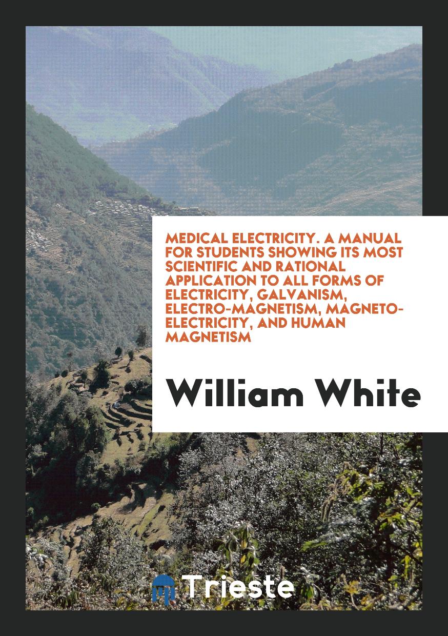 Medical Electricity. A Manual for Students Showing Its Most Scientific and Rational Application to All Forms of Electricity, Galvanism, Electro-Magnetism, Magneto-Electricity, and Human Magnetism