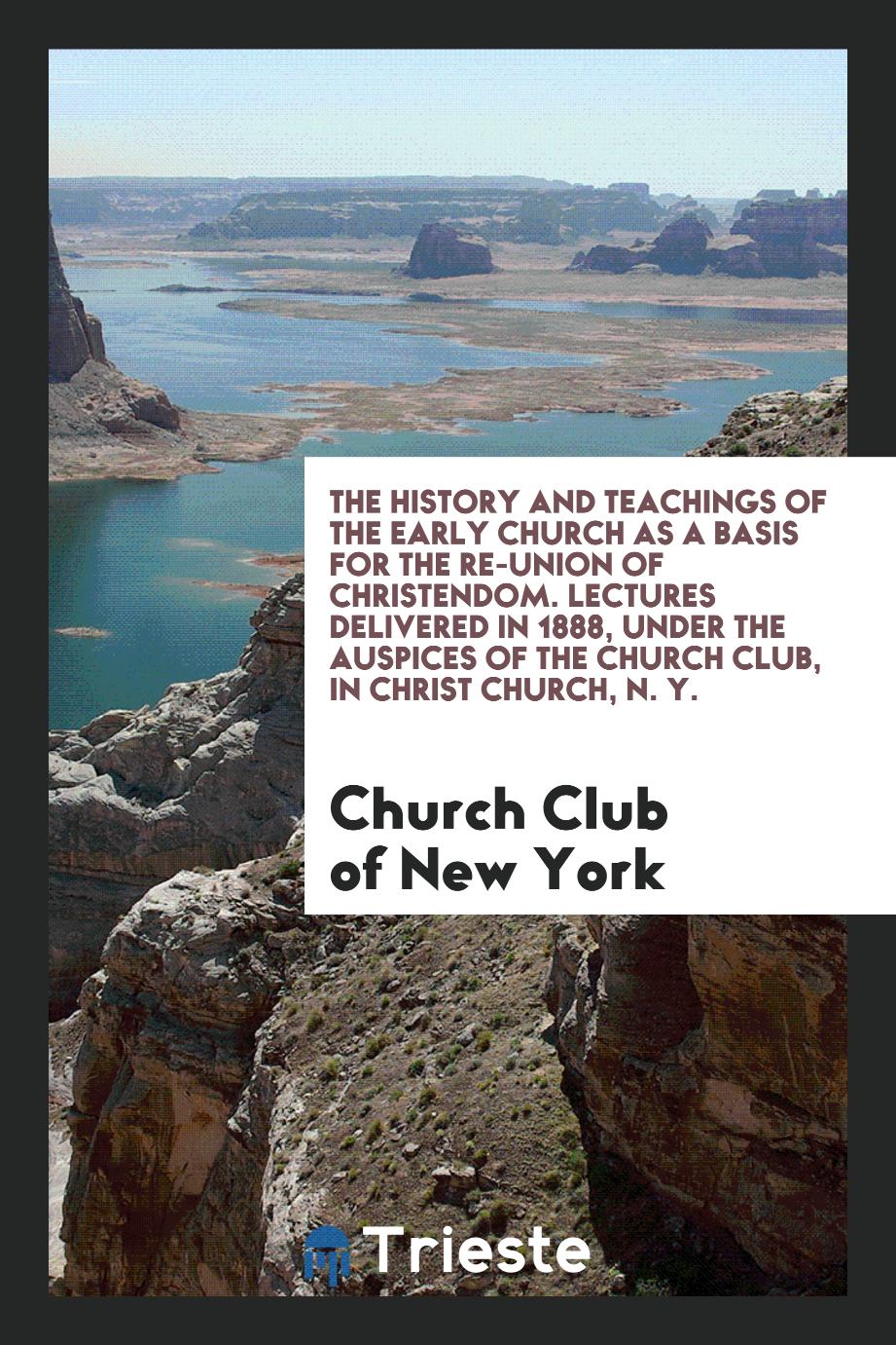 The History and Teachings of the Early Church as a Basis for the Re-Union of Christendom. Lectures Delivered in 1888, under the Auspices of the Church Club, in Christ Church, N. Y.