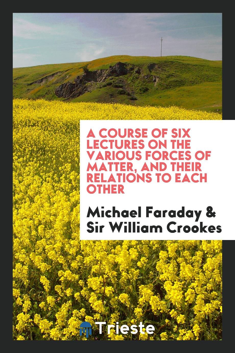 A Course of six lectures on the various forces of matter, and their relations to each other