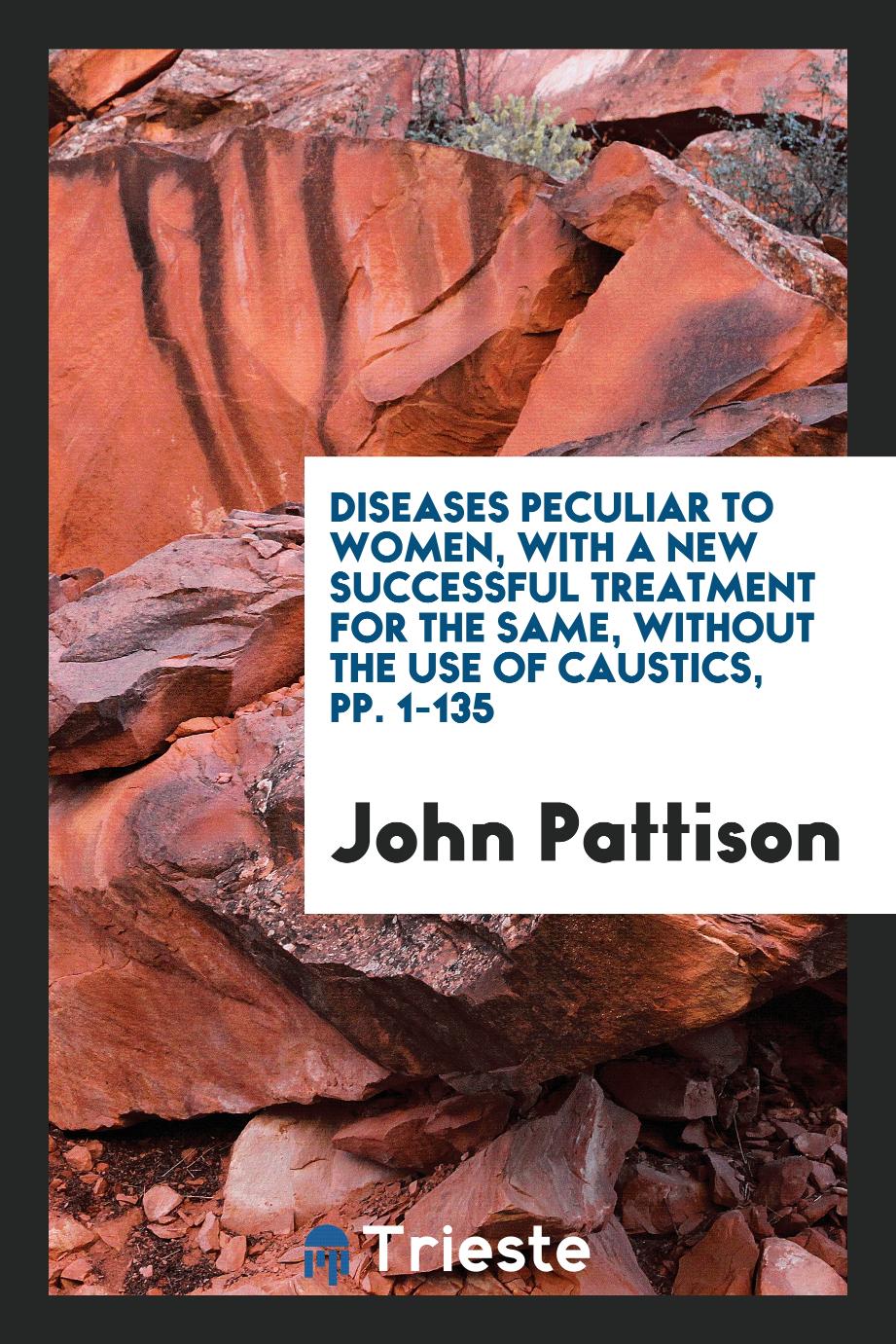 Diseases Peculiar to Women, with a New Successful Treatment for the Same, without the Use of Caustics, pp. 1-135