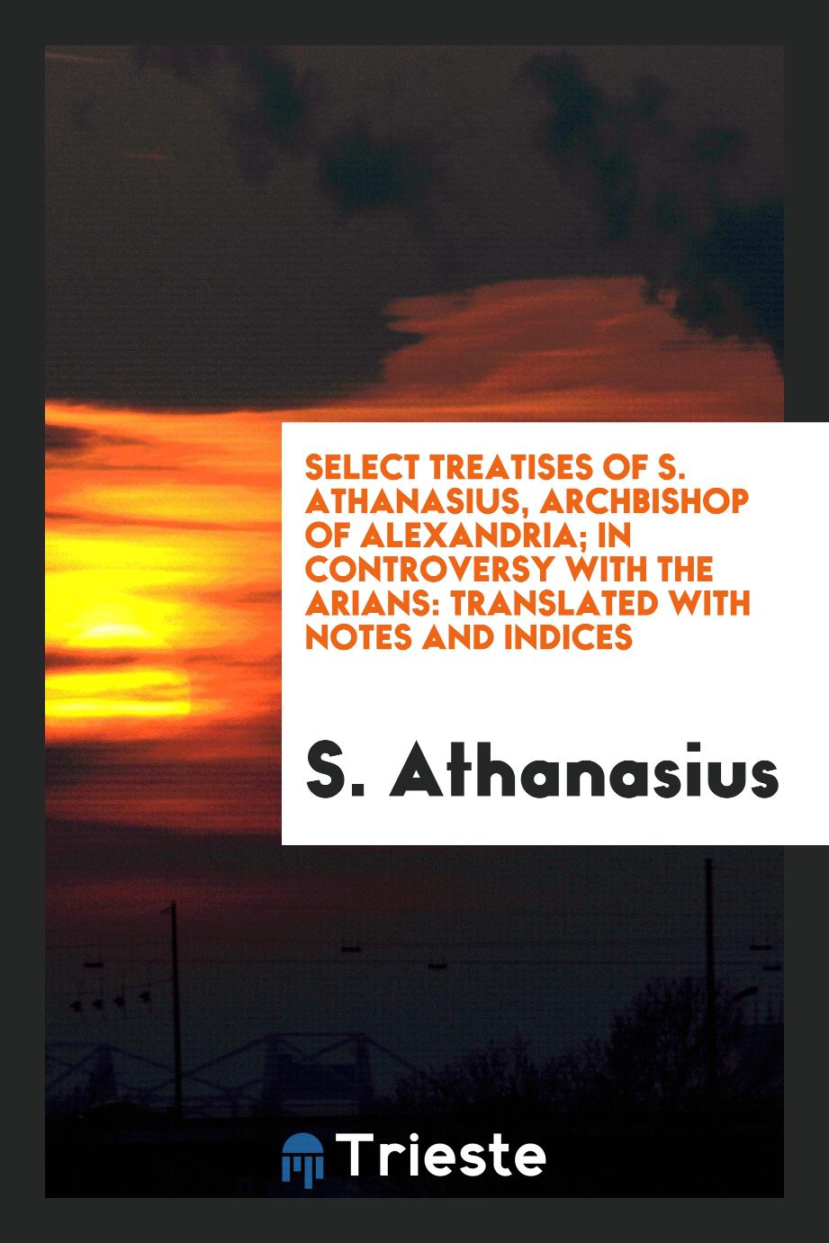 Select Treatises of S. Athanasius, Archbishop of Alexandria; In Controversy with the Arians: Translated with Notes and Indices