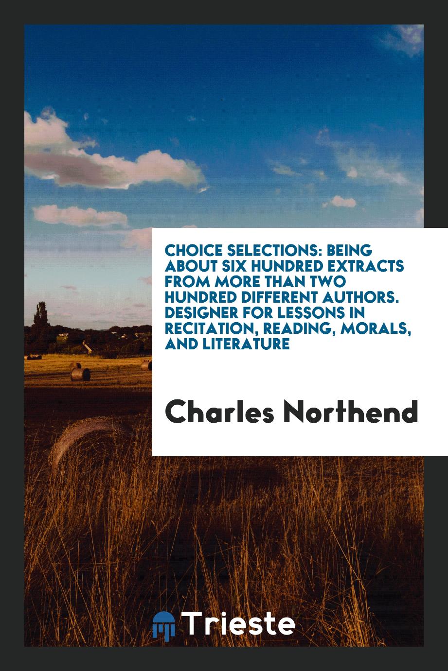 Choice Selections: Being About Six Hundred Extracts from More than Two Hundred Different Authors. Designer for Lessons in Recitation, Reading, Morals, and Literature