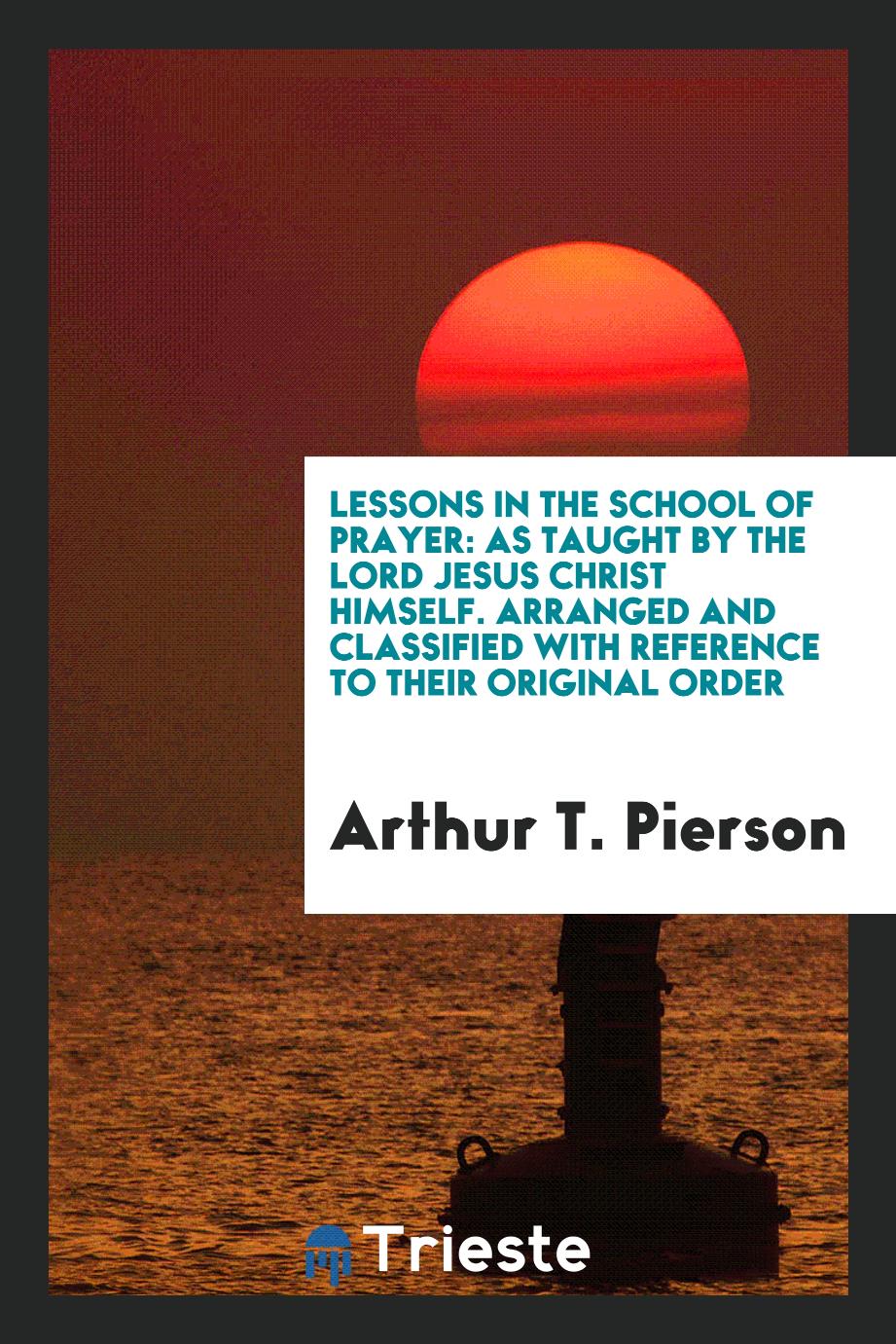 Lessons in the school of prayer: as taught by the Lord Jesus Christ Himself. Arranged and classified with reference to their original order