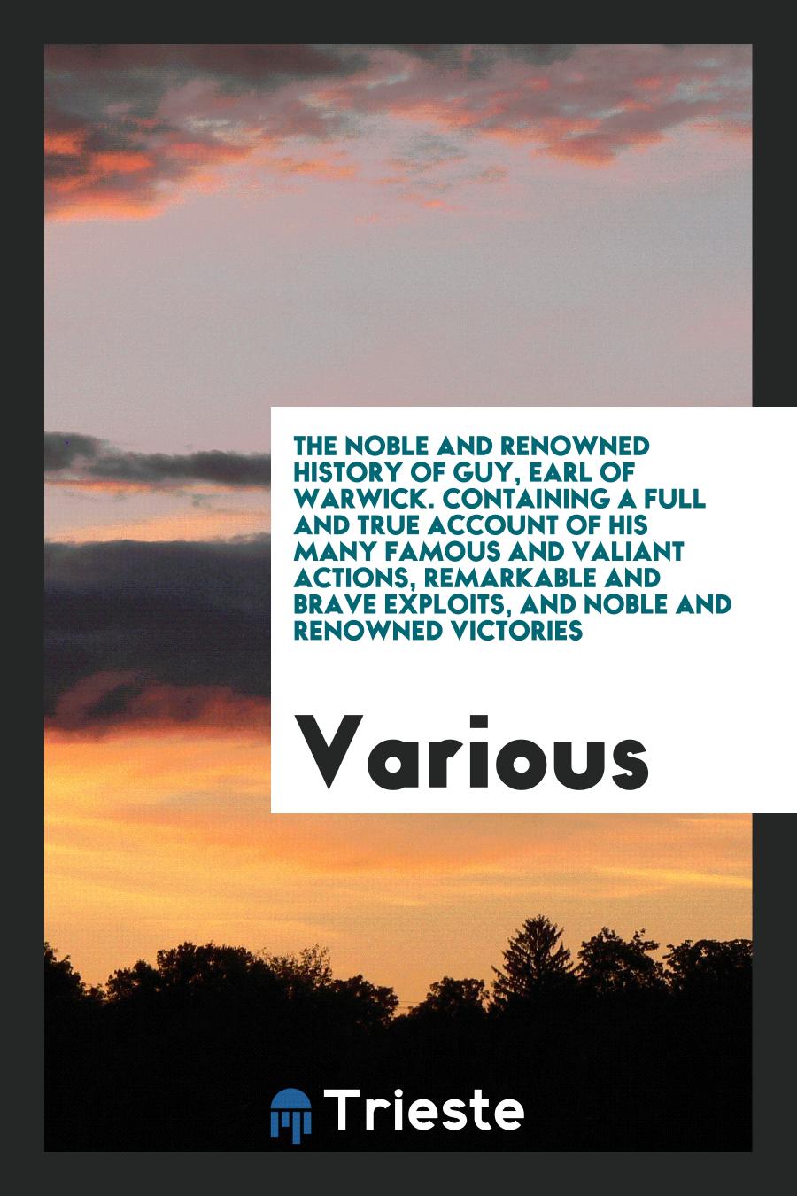 The noble and renowned history of Guy, Earl of Warwick. Containing a full and true account of his many famous and valiant actions, remarkable and brave exploits, and noble and renowned victories