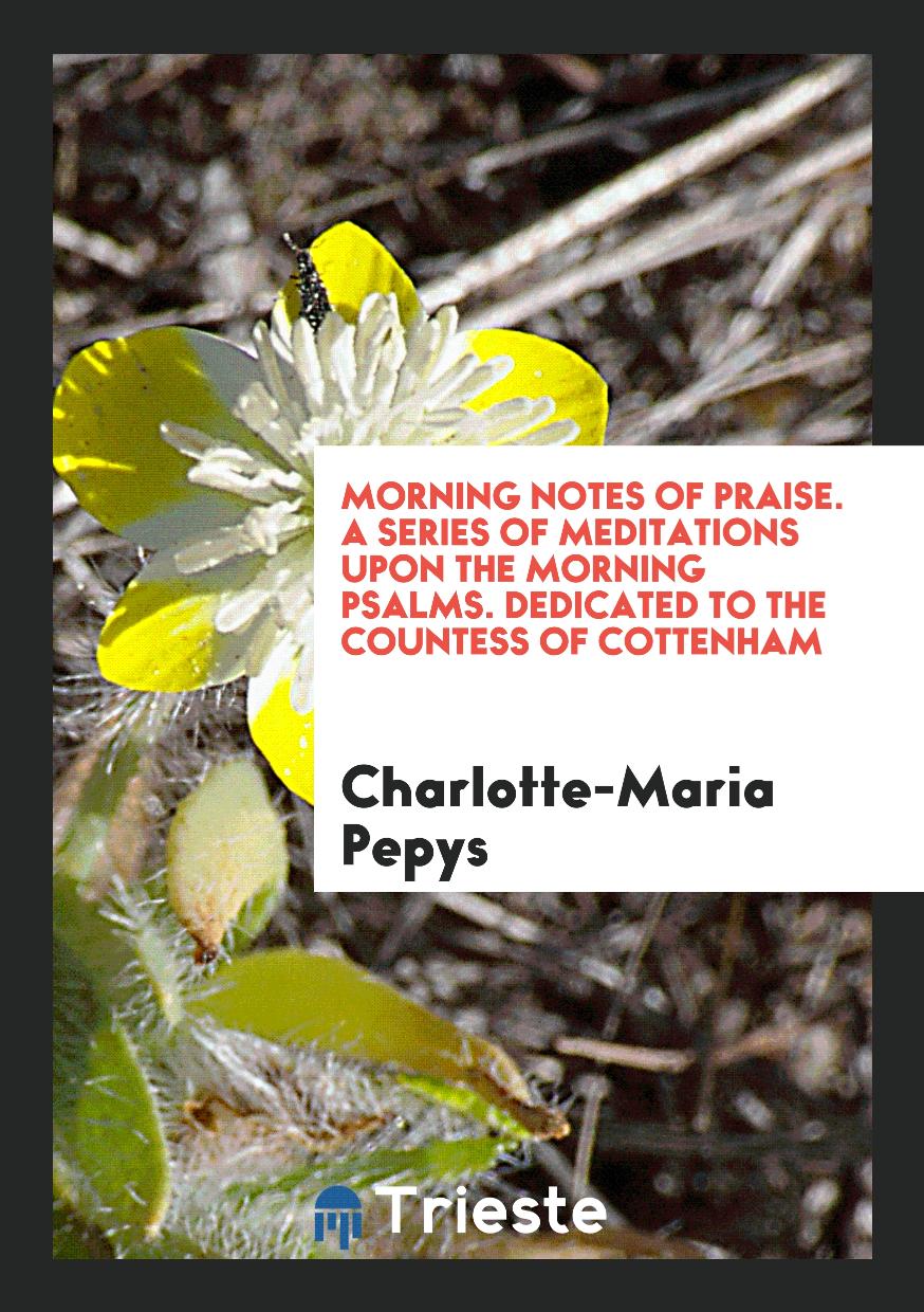 Morning Notes of Praise. A Series of Meditations upon the Morning Psalms. Dedicated to the Countess of Cottenham