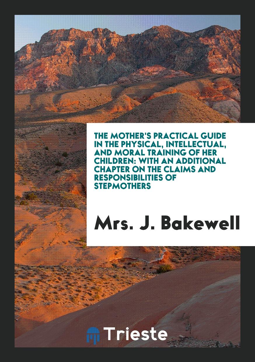 The Mother's Practical Guide in the Physical, Intellectual, and Moral Training of Her Children: With an Additional Chapter on the Claims and Responsibilities of Stepmothers