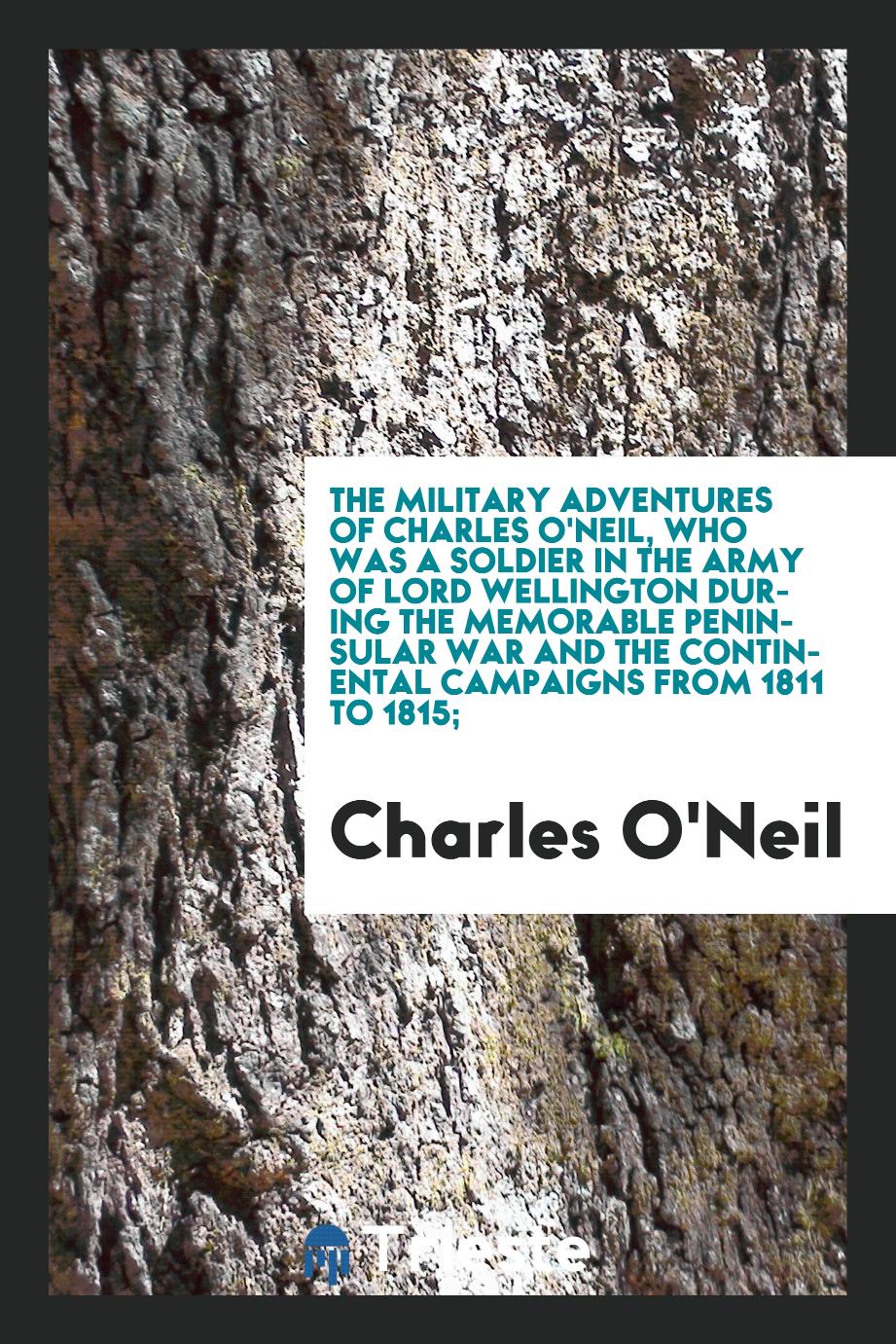 The military adventures of Charles O'Neil, who was a soldier in the army of Lord Wellington during the memorable peninsular war and the continental campaigns from 1811 to 1815;
