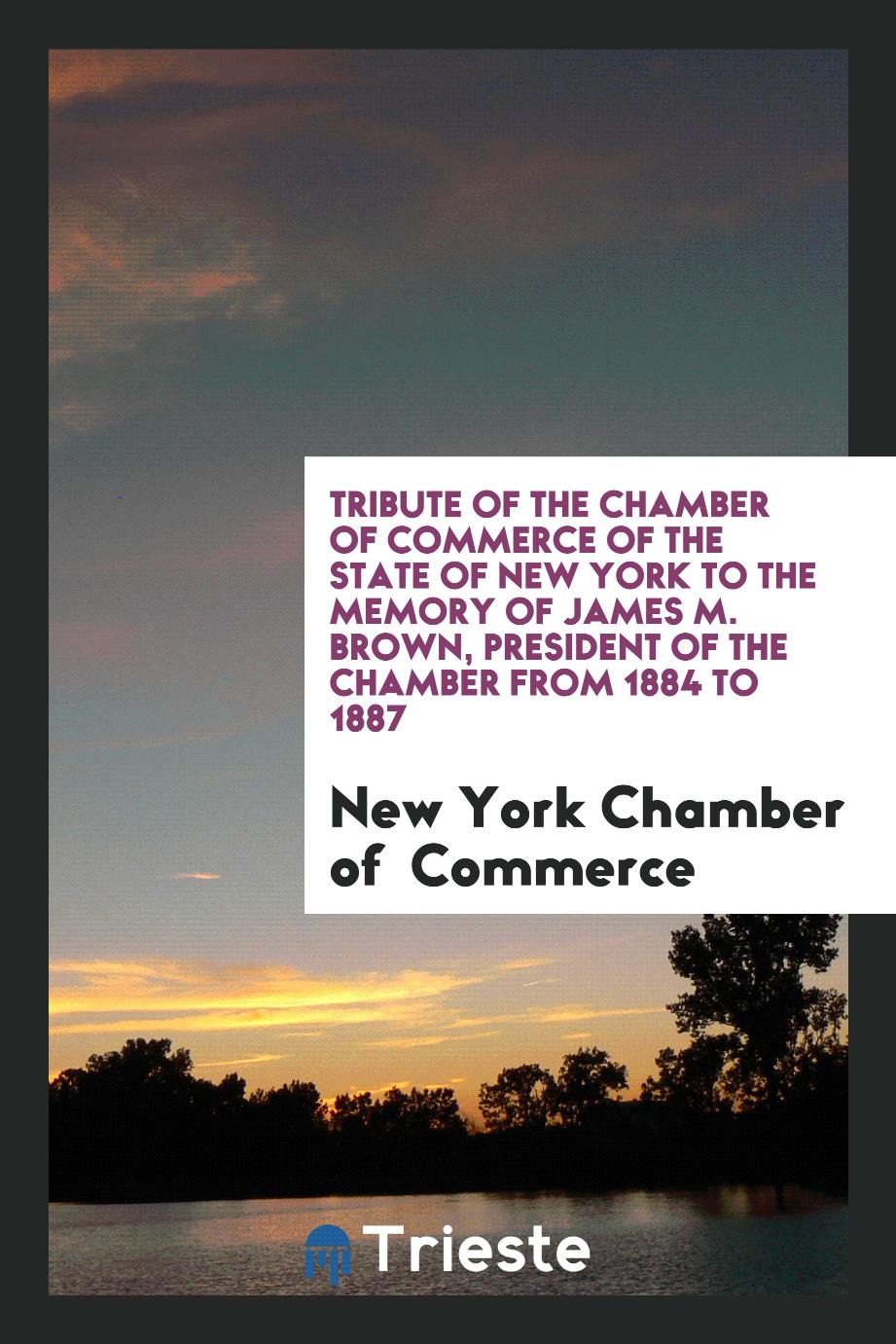 Tribute of the Chamber of commerce of the state of New York to the Memory of James M. Brown, President of the Chamber from 1884 to 1887