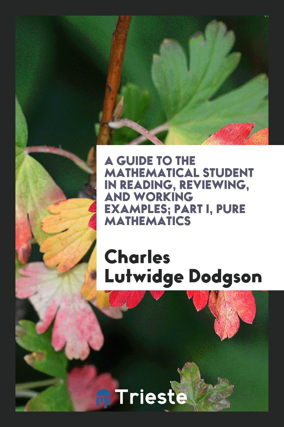 A Guide to the Mathematical Student in Reading, Reviewing, and Working Examples; Part I, Pure mathematics