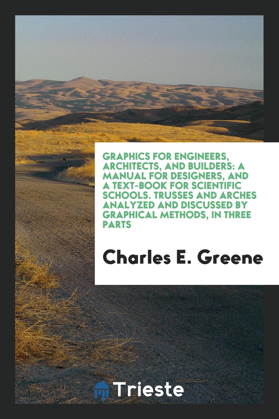 Graphics for Engineers, Architects, and Builders: A Manual for Designers, and a Text-Book for Scientific Schools. Trusses and Arches Analyzed and Discussed by Graphical Methods, in Three Parts