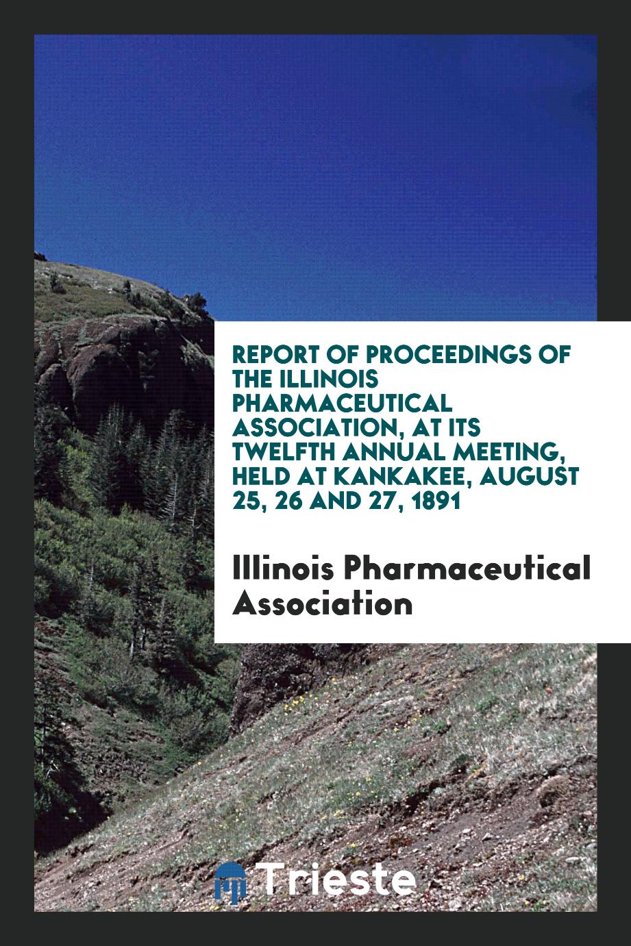 Report of Proceedings of the Illinois Pharmaceutical Association, at Its Twelfth Annual Meeting, Held at Kankakee, August 25, 26 and 27, 1891