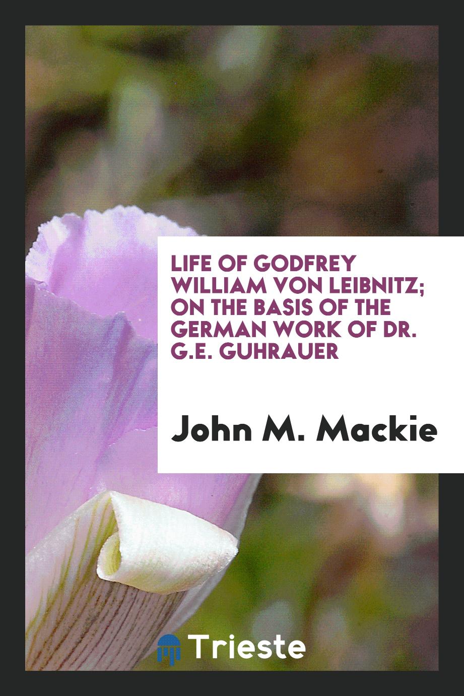 Life of Godfrey William von Leibnitz; on the basis of the German work of Dr. G.E. Guhrauer