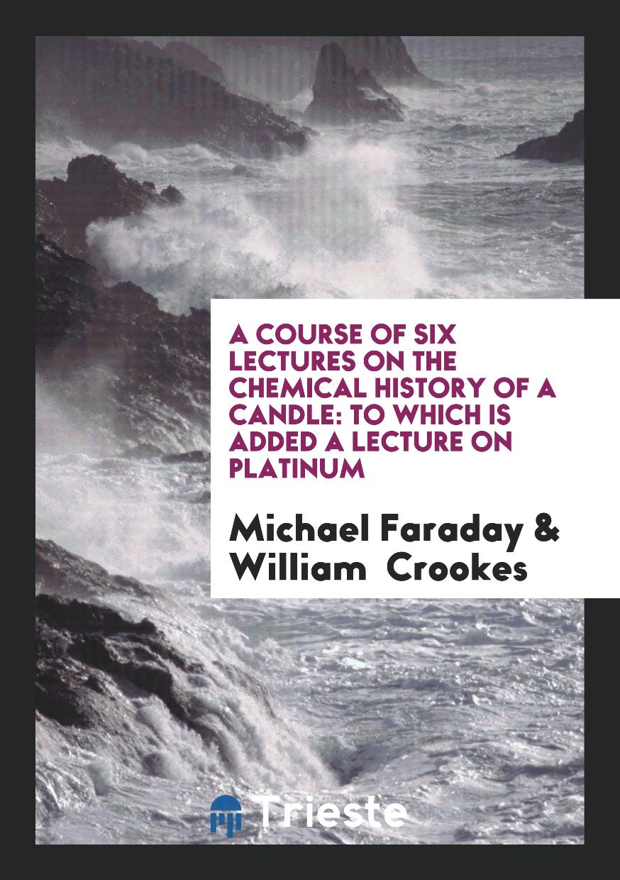 A Course of Six Lectures on the Chemical History of a Candle: To Which is Added a Lecture on Platinum