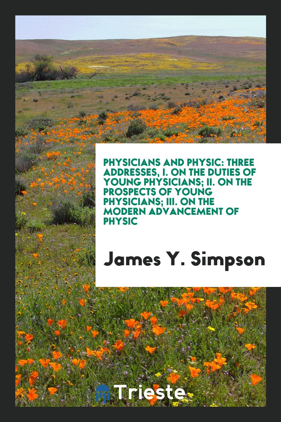 Physicians and Physic: Three Addresses, I. On the Duties of Young Physicians; II. On the Prospects of Young Physicians; III. On the Modern Advancement of Physic