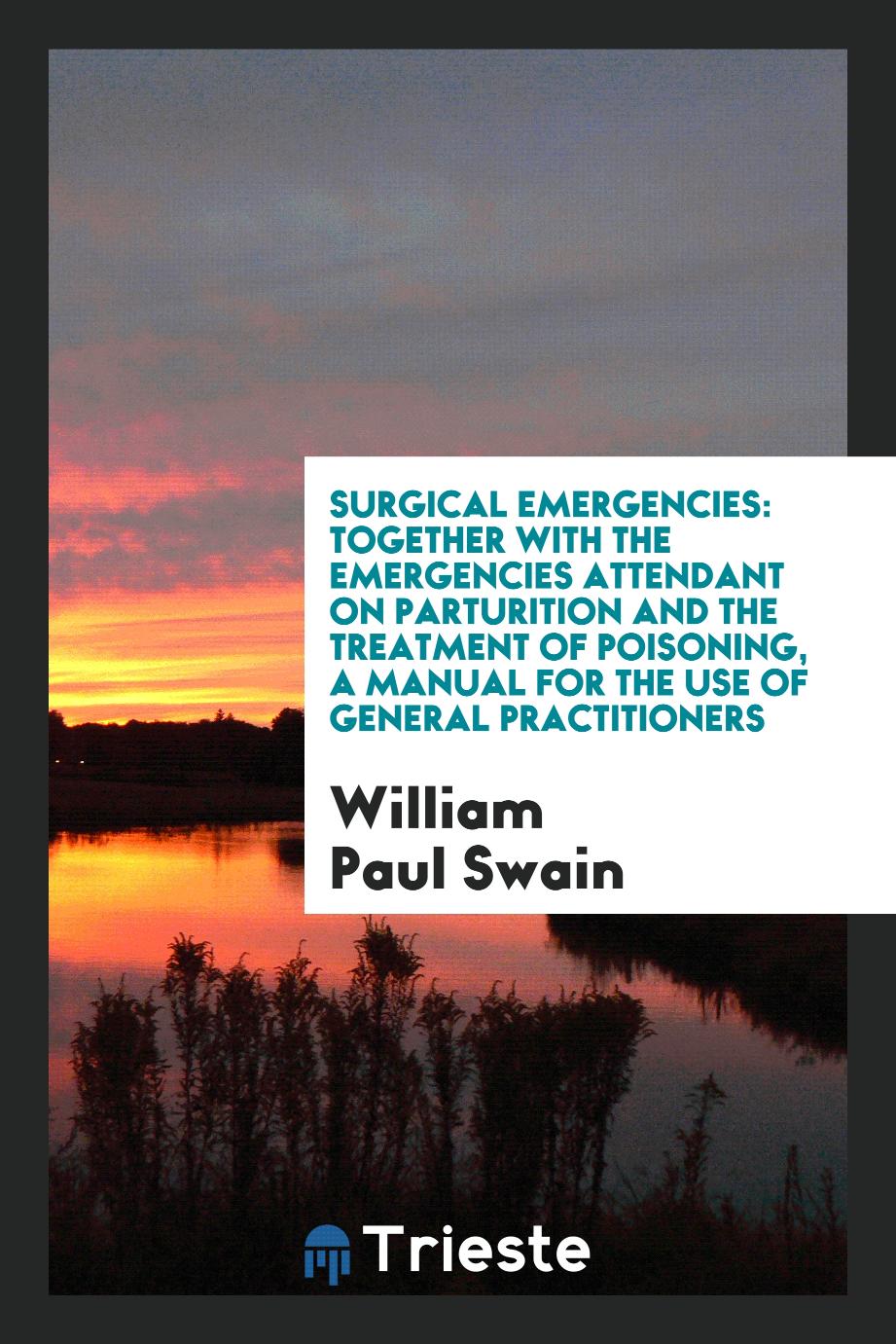 Surgical Emergencies: Together with the Emergencies Attendant on Parturition and the Treatment of Poisoning, a Manual for the Use of General Practitioners