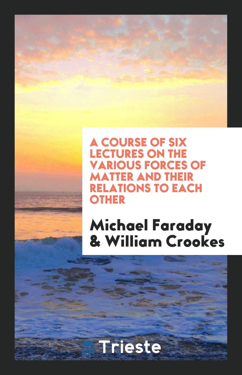 A Course of Six Lectures on the Various Forces of Matter and Their Relations to Each Other